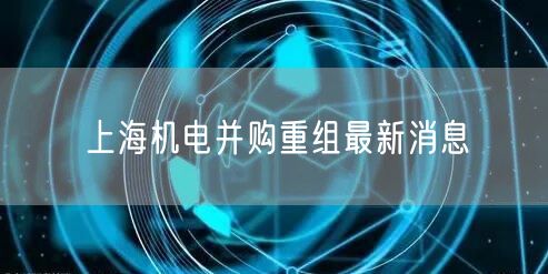 上海机电并购重组最新消息