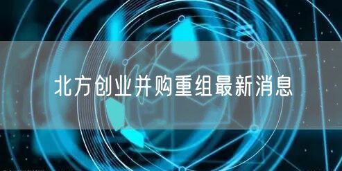 北方创业并购重组最新消息