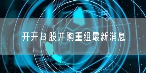 开开Ｂ股并购重组最新消息