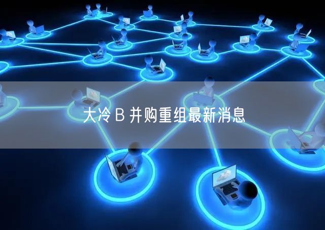 大冷B并购重组最新消息
