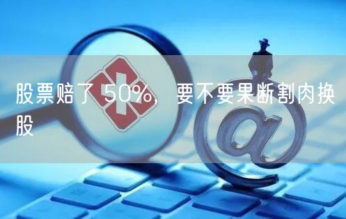 股票赔了 50%，要不要果断割肉换股