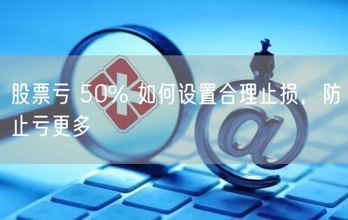 股票亏 50% 如何设置合理止损，防止亏更多