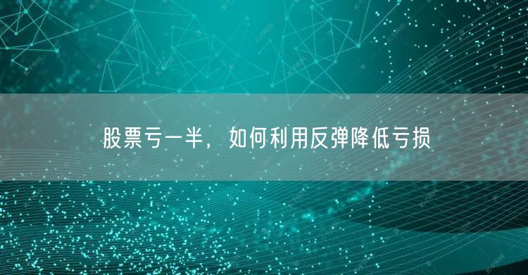 股票亏一半,如何利用反弹降低亏损