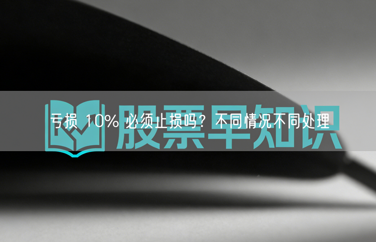 亏损 10% 必须止损吗?不同情况不同处理